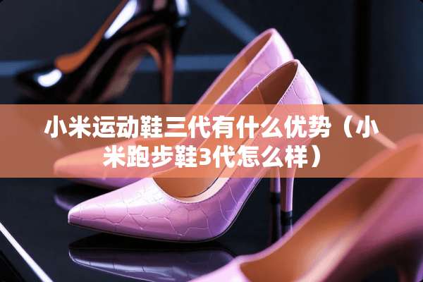 小米运动鞋三代有什么优势(小米跑步鞋3代怎么样) 小米运动鞋三代有什么优势(小米跑步鞋3代怎么样)