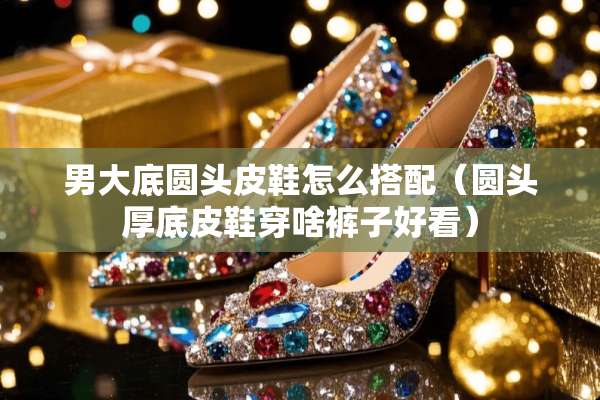 男大底圆头皮鞋怎么搭配（圆头厚底皮鞋穿啥裤子好看）