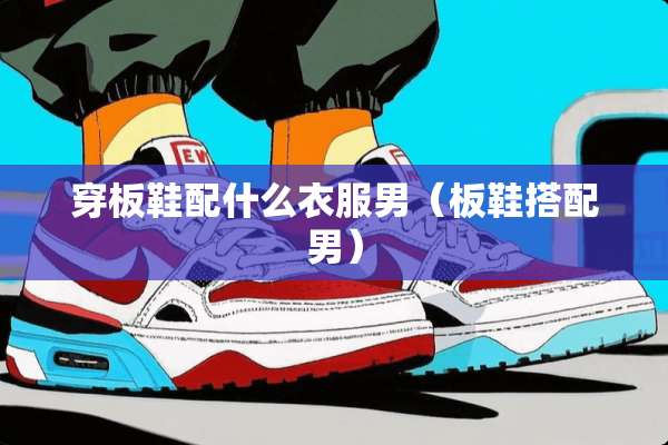 穿板鞋配什么衣服男（板鞋搭配男）
