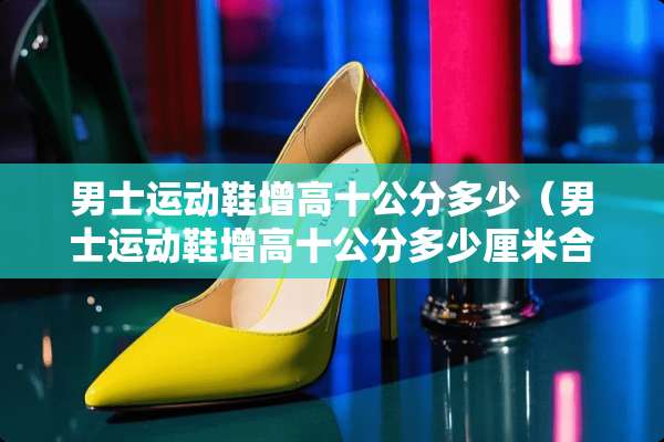 男士运动鞋增高十公分多少（男士运动鞋增高十公分多少厘米合适）