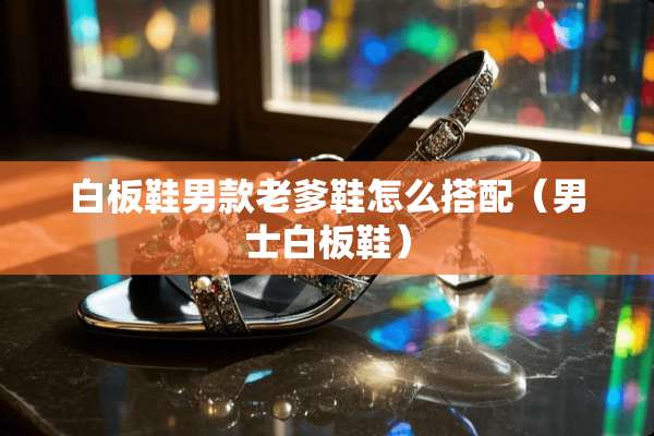 白板鞋男款老爹鞋怎么搭配(男士白板鞋) 白板鞋男款老爹鞋怎么搭配(男士白板鞋)