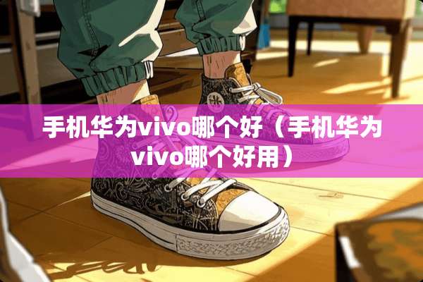 手机华为vivo哪个好(手机华为vivo哪个好用) 手机华为vivo哪个好(手机华为vivo哪个好用)