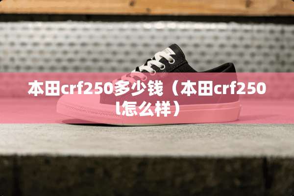 本田crf250多少钱(本田crf250l怎么样) 本田crf250多少钱(本田crf250l怎么样)