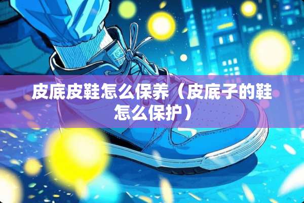 皮底皮鞋怎么保养(皮底子的鞋怎么保护) 皮底皮鞋怎么保养(皮底子的鞋怎么保护)