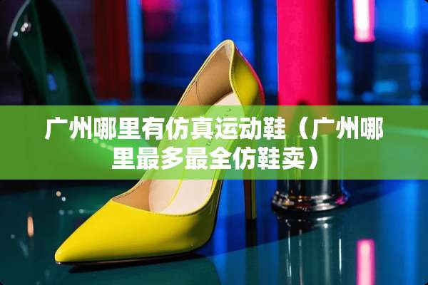 广州哪里有仿真运动鞋(广州哪里最多最全仿鞋卖) 广州哪里有仿真运动鞋(广州哪里最多最全仿鞋卖)