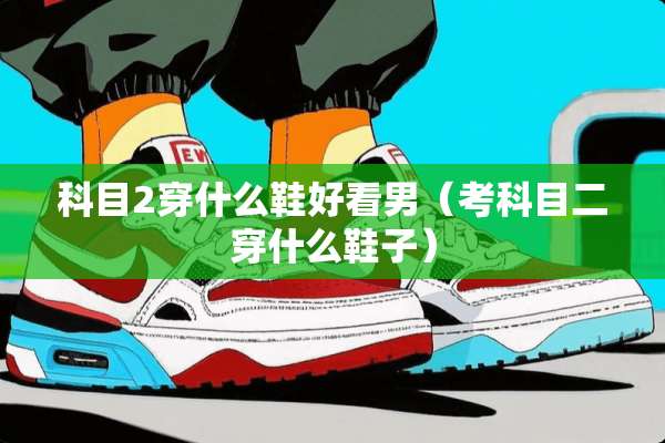 科目2穿什么鞋好看男(考科目二穿什么鞋子) 科目2穿什么鞋好看男(考科目二穿什么鞋子)