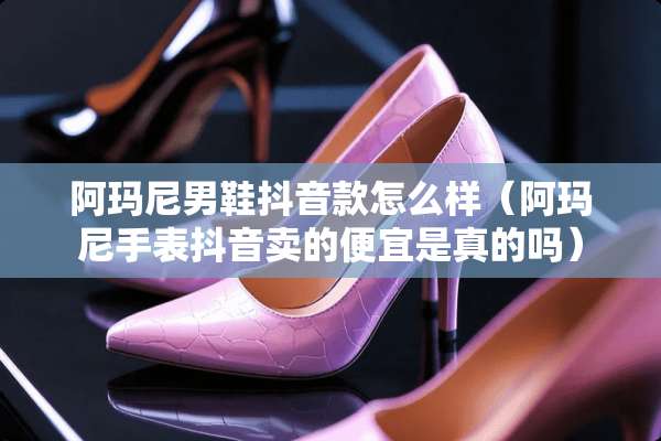 阿玛尼男鞋抖音款怎么样(阿玛尼手表抖音卖的便宜是真的吗) 阿玛尼男鞋抖音款怎么样(阿玛尼手表抖音卖的便宜是真的吗)