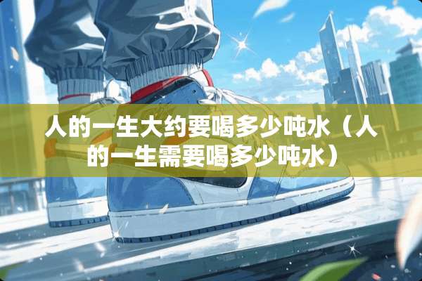 人的一生大约要喝多少吨水(人的一生需要喝多少吨水) 人的一生大约要喝多少吨水(人的一生需要喝多少吨水)