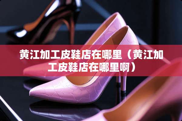 黄江加工皮鞋店在哪里(黄江加工皮鞋店在哪里啊) 黄江加工皮鞋店在哪里(黄江加工皮鞋店在哪里啊)