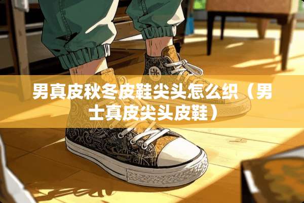 男真皮秋冬皮鞋尖头怎么织(男士真皮尖头皮鞋) 男真皮秋冬皮鞋尖头怎么织(男士真皮尖头皮鞋)