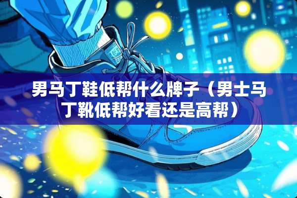 男马丁鞋低帮什么牌子(男士马丁靴低帮好看还是高帮) 男马丁鞋低帮什么牌子(男士马丁靴低帮好看还是高帮)
