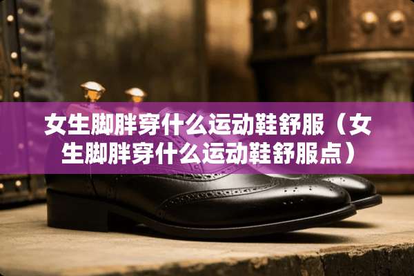 女生脚胖穿什么运动鞋舒服(女生脚胖穿什么运动鞋舒服点) 女生脚胖穿什么运动鞋舒服(女生脚胖穿什么运动鞋舒服点)