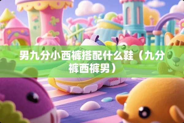 男九分小西裤搭配什么鞋（九分裤西裤男）