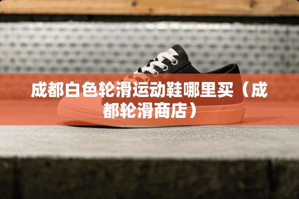 成都白色轮滑运动鞋哪里买(成都轮滑商店) 成都白色轮滑运动鞋哪里买(成都轮滑商店)
