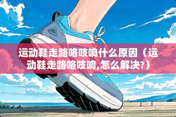 运动鞋走路咯吱响什么原因(运动鞋走路咯吱响,怎么解决?) 运动鞋走路咯吱响什么原因(运动鞋走路咯吱响,怎么解决?)
