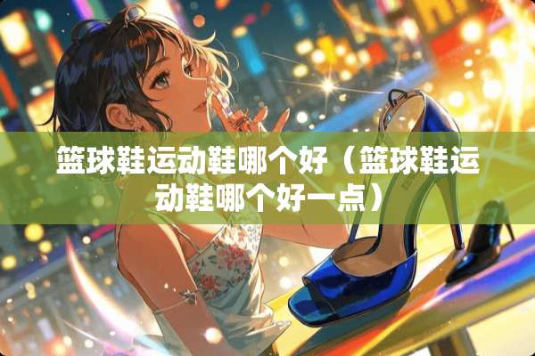 篮球鞋运动鞋哪个好(篮球鞋运动鞋哪个好一点) 篮球鞋运动鞋哪个好(篮球鞋运动鞋哪个好一点)