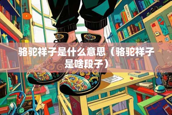 骆驼祥子是什么意思(骆驼祥子是啥段子) 骆驼祥子是什么意思(骆驼祥子是啥段子)