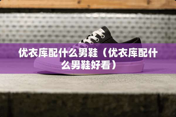 优衣库配什么男鞋(优衣库配什么男鞋好看) 优衣库配什么男鞋(优衣库配什么男鞋好看)