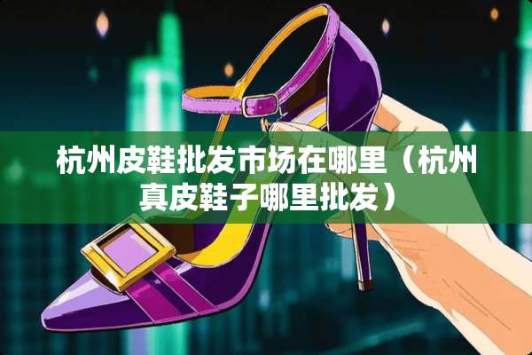杭州皮鞋批发市场在哪里(杭州真皮鞋子哪里批发) 杭州皮鞋批发市场在哪里(杭州真皮鞋子哪里批发)