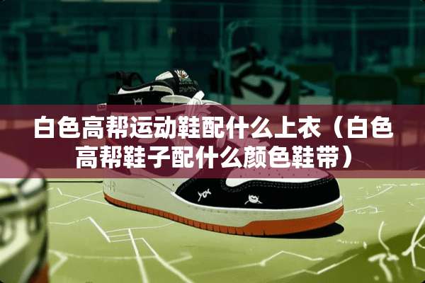 白色高帮运动鞋配什么上衣（白色高帮鞋子配什么颜色鞋带）