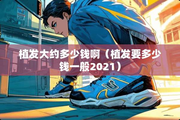 植发大约多少钱啊(植发要多少钱一般2021) 植发大约多少钱啊(植发要多少钱一般2021)