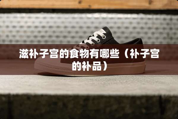 滋补子宫的食物有哪些(补子宫的补品) 滋补子宫的食物有哪些(补子宫的补品)