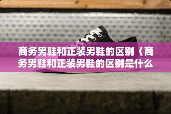商务男鞋和正装男鞋的区别(商务男鞋和正装男鞋的区别是什么) 商务男鞋和正装男鞋的区别(商务男鞋和正装男鞋的区别是什么)