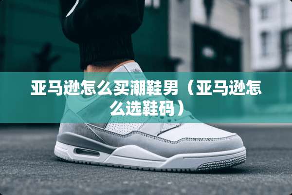亚马逊怎么买潮鞋男(亚马逊怎么选鞋码) 亚马逊怎么买潮鞋男(亚马逊怎么选鞋码)