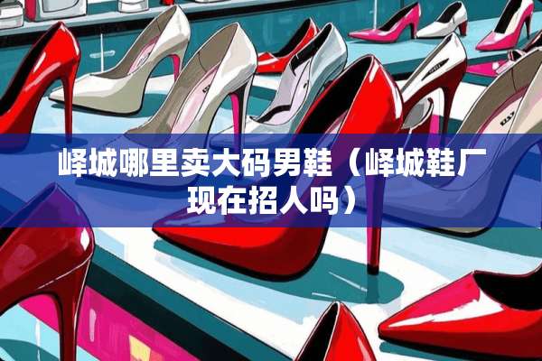 峄城哪里卖大码男鞋(峄城鞋厂现在招人吗) 峄城哪里卖大码男鞋(峄城鞋厂现在招人吗)