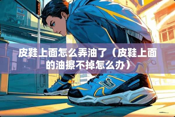 皮鞋上面怎么弄油了(皮鞋上面的油擦不掉怎么办) 皮鞋上面怎么弄油了(皮鞋上面的油擦不掉怎么办)