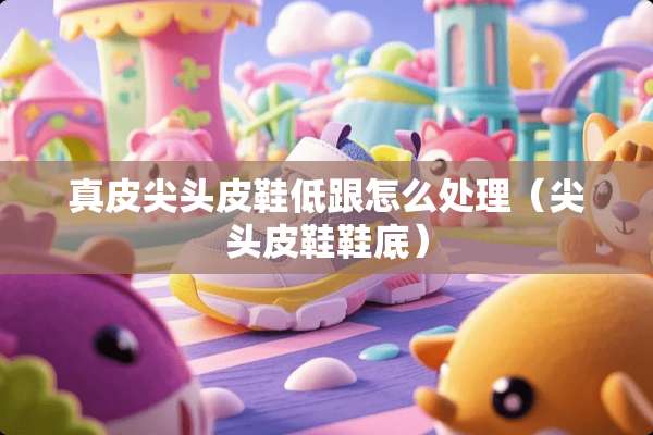 真皮尖头皮鞋低跟怎么处理(尖头皮鞋鞋底) 真皮尖头皮鞋低跟怎么处理(尖头皮鞋鞋底)