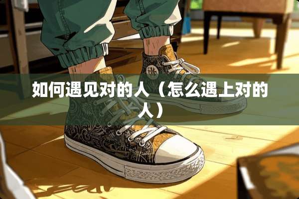 如何遇见对的人(怎么遇上对的人) 如何遇见对的人(怎么遇上对的人)