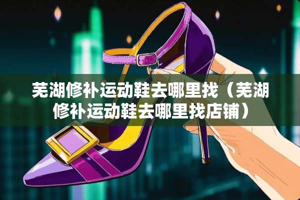 芜湖修补运动鞋去***(芜湖修补运动鞋去***店铺) 芜湖修补运动鞋去***(芜湖修补运动鞋去***店铺)