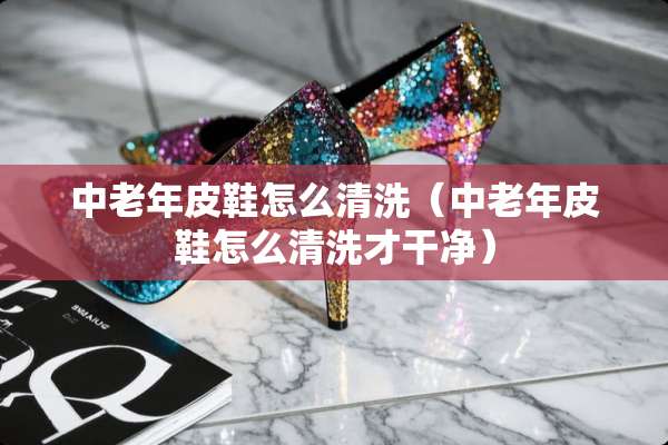 中老年皮鞋怎么清洗(中老年皮鞋怎么清洗才干净) 中老年皮鞋怎么清洗(中老年皮鞋怎么清洗才干净)