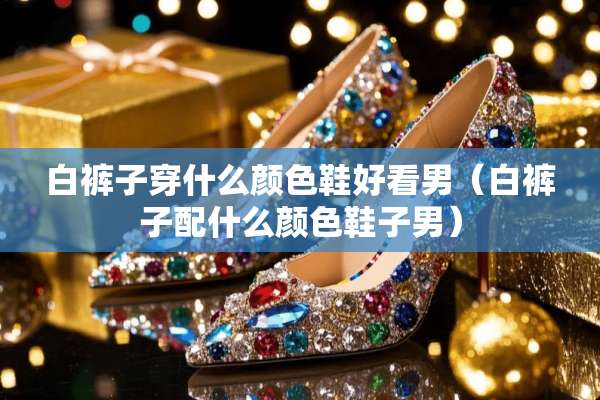 白裤子穿什么颜色鞋好看男(白裤子配什么颜色鞋子男) 白裤子穿什么颜色鞋好看男(白裤子配什么颜色鞋子男)
