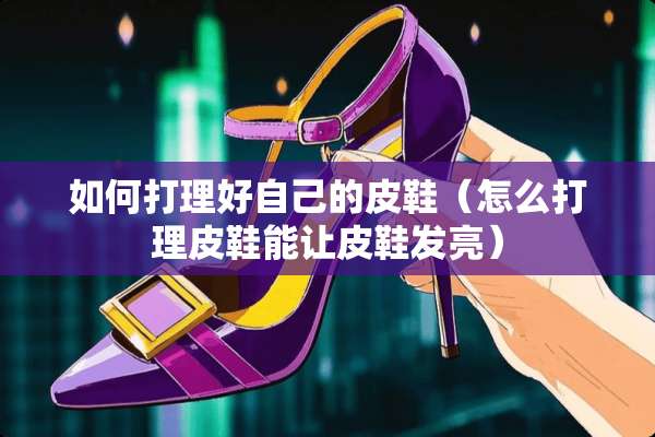 如何打理好自己的皮鞋(怎么打理皮鞋能让皮鞋发亮) 如何打理好自己的皮鞋(怎么打理皮鞋能让皮鞋发亮)