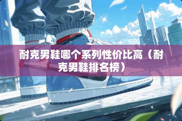 耐克男鞋哪个系列性价比高(耐克男鞋排名榜) 耐克男鞋哪个系列性价比高(耐克男鞋排名榜)