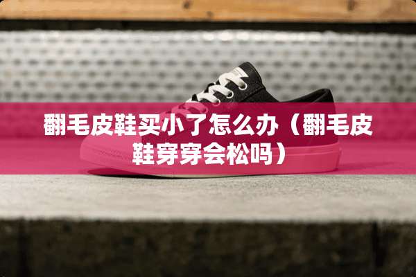 翻毛皮鞋买小了怎么办(翻毛皮鞋穿穿会松吗) 翻毛皮鞋买小了怎么办(翻毛皮鞋穿穿会松吗)