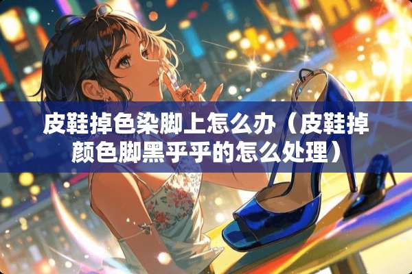 皮鞋掉色染脚上怎么办(皮鞋掉颜色脚黑乎乎的怎么处理) 皮鞋掉色染脚上怎么办(皮鞋掉颜色脚黑乎乎的怎么处理)