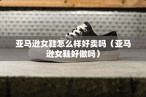 亚马逊女鞋怎么样好卖吗(亚马逊女鞋好做吗) 亚马逊女鞋怎么样好卖吗(亚马逊女鞋好做吗)