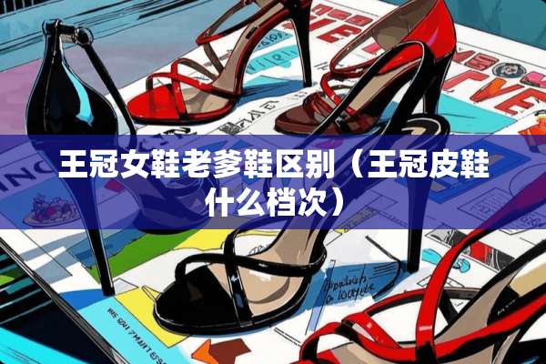 王冠女鞋老爹鞋区别(王冠皮鞋什么档次) 王冠女鞋老爹鞋区别(王冠皮鞋什么档次)