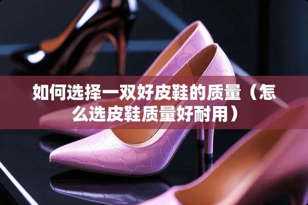 如何选择一双好皮鞋的质量(怎么选皮鞋质量好耐用) 如何选择一双好皮鞋的质量(怎么选皮鞋质量好耐用)