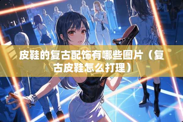 皮鞋的复古配饰有哪些图片(复古皮鞋怎么打理) 皮鞋的复古配饰有哪些图片(复古皮鞋怎么打理)