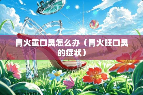 胃火重口臭怎么办(胃火旺口臭的症状) 胃火重口臭怎么办(胃火旺口臭的症状)