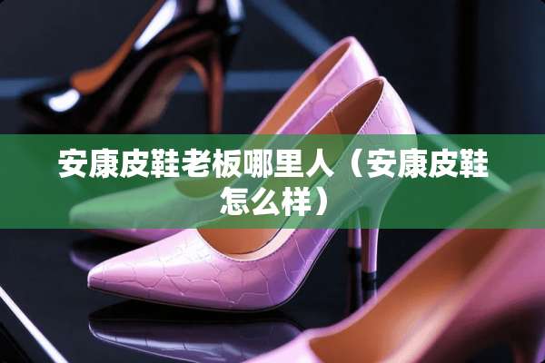 安康皮鞋老板哪里人(安康皮鞋怎么样) 安康皮鞋老板哪里人(安康皮鞋怎么样)