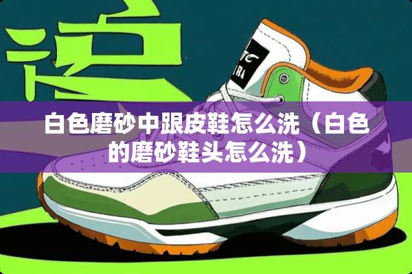 白色磨砂中跟皮鞋怎么洗(白色的磨砂鞋头怎么洗) 白色磨砂中跟皮鞋怎么洗(白色的磨砂鞋头怎么洗)