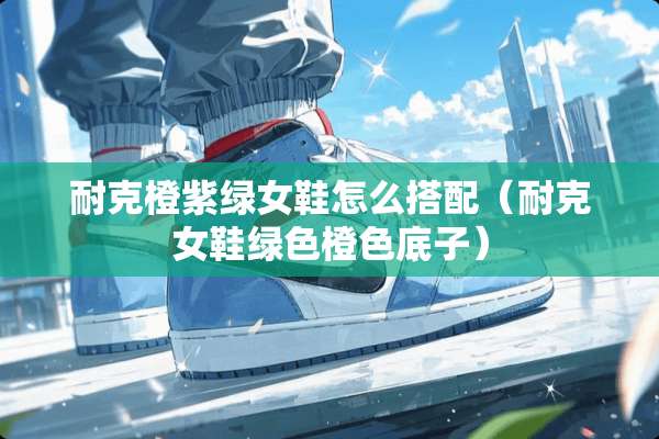 耐克橙紫绿女鞋怎么搭配(耐克女鞋绿色橙色底子) 耐克橙紫绿女鞋怎么搭配(耐克女鞋绿色橙色底子)
