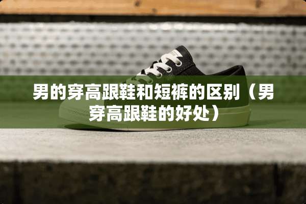 男的穿高跟鞋和短裤的区别(男穿高跟鞋的好处) 男的穿高跟鞋和短裤的区别(男穿高跟鞋的好处)