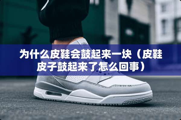 为什么皮鞋会鼓起来一块(皮鞋皮子鼓起来了怎么回事) 为什么皮鞋会鼓起来一块(皮鞋皮子鼓起来了怎么回事)