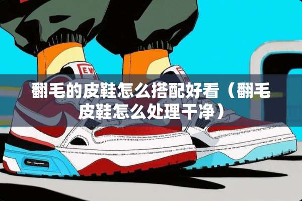 翻毛的皮鞋怎么搭配好看(翻毛皮鞋怎么处理干净) 翻毛的皮鞋怎么搭配好看(翻毛皮鞋怎么处理干净)